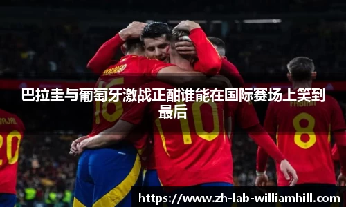 巴拉圭与葡萄牙激战正酣谁能在国际赛场上笑到最后